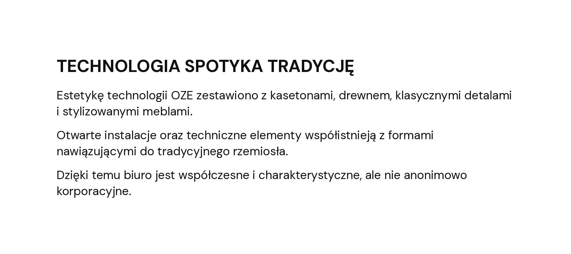 TECHNOLOGIA SPOTYKA TRADYCJĘ Estetykę technologii OZE zestawiono z kasetonami, drewnem, klasycznymi detalami i stylizowanymi meblami. Otwarte instalacje oraz techniczne elementy współistnieją z formami nawiązującymi do tradycyjnego rzemiosła. Dzięki temu biuro jest współczesne i charakterystyczne, ale nie anonimowo korporacyjne.