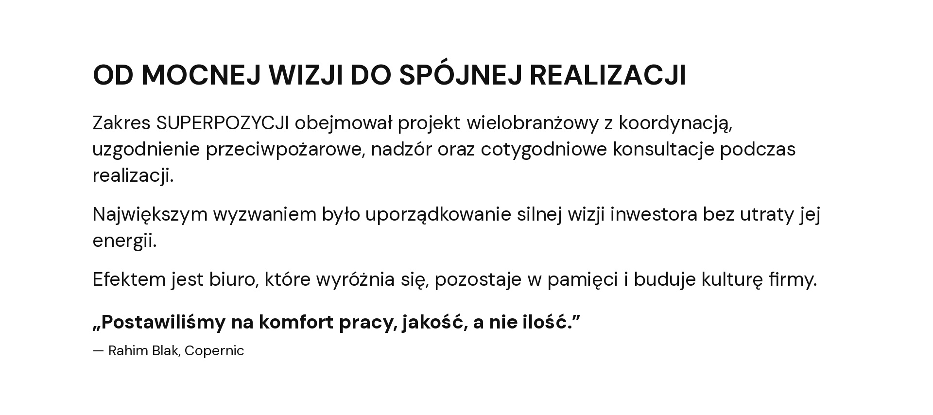 OD MOCNEJ WIZJI DO SPÓJNEJ REALIZACJI Zakres SUPERPOZYCJI obejmował projekt wielobranżowy z koordynacją, uzgodnienie przeciwpożarowe, nadzór oraz cotygodniowe konsultacje podczas realizacji. Największym wyzwaniem było uporządkowanie silnej wizji inwestora bez utraty jej energii. Efektem jest biuro, które wyróżnia się, pozostaje w pamięci i buduje kulturę firmy. „Postawiliśmy na komfort pracy, jakość, a nie ilość.” — Rahim Blak, Copernic